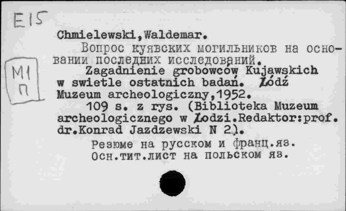 ﻿Chmielewski,Waldemar,
Вопрос куявских могильников на основании последних исследований.
Zagadnienie grobowcow Kujawskiсh w swietle ostatnich badan. Xodz Muzeum archeologiczay,1952«
109 s. z rys. (Biblioteka Muzeum archeologicznego w Xodzi.Redaktorsprof. dr.Konrad Jazdzewski N 2).
Резюме на русском и франц.яз.
Осн.тит.лист на польском яз.